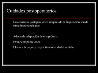 Cuidados postoperatorios 
Los cuidados postoperatorios después de la amputación son de 
suma importancia por: 
1. Adecuada adaptación de una prótesis. 
2. Evitar complicaciones. 
3. Llevar a la mejor y mayor funcionalidad al muñón. 
 