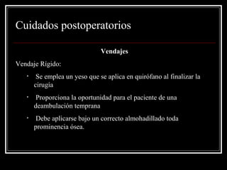 Cuidados postoperatorios 
Vendajes 
Vendaje Rígido: 
• Se emplea un yeso que se aplica en quirófano al finalizar la 
cirugía 
• Proporciona la oportunidad para el paciente de una 
deambulación temprana 
• Debe aplicarse bajo un correcto almohadillado toda 
prominencia ósea. 
 