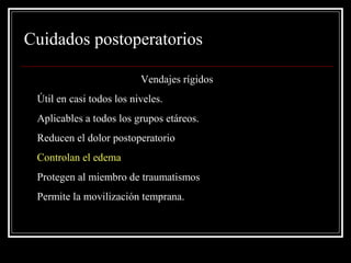 Cuidados postoperatorios 
Vendajes rígidos 
• Útil en casi todos los niveles. 
• Aplicables a todos los grupos etáreos. 
• Reducen el dolor postoperatorio 
• Controlan el edema 
• Protegen al miembro de traumatismos 
• Permite la movilización temprana. 
 
