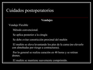 Cuidados postoperatorios 
Vendajes 
Vendaje Flexible 
• Método convencional. 
• Se aplica posterior a la cirugía 
• Se debe evitar constricción proximal del muñón 
• El muñón se eleva levantando los pies de la cama (no elevarlo 
con almohadas por riesgo a contracturas). 
• Por lo general se realiza curación en 48 horas y se retiran 
drenes. 
• El muñón se mantiene suavemente comprimido. 
 