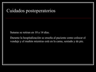Cuidados postoperatorios 
• Suturas se retiran en 10 a 14 días. 
• Durante la hospitalización se enseña al paciente como colocar el 
vendaje y el muñón mientras está en la cama, sentado y de pie. 
 