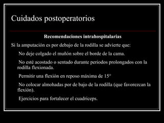 Cuidados postoperatorios 
Recomendaciones intrahospitalarias 
Si la amputación es por debajo de la rodilla se advierte que: 
• No deje colgado el muñón sobre el borde de la cama. 
• No esté acostado o sentado durante periodos prolongados con la 
rodilla flexionada. 
• Permitir una flexión en reposo máxima de 15° 
• No colocar almohadas por de bajo de la rodilla (que favorezcan la 
flexión). 
• Ejercicios para fortalecer el cuadriceps. 
 