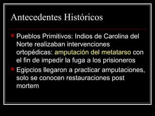 Antecedentes Históricos 
 Pueblos Primitivos: Indios de Carolina del 
Norte realizaban intervenciones 
ortopédicas: amputación del metatarso con 
el fin de impedir la fuga a los prisioneros 
 Egipcios llegaron a practicar amputaciones, 
solo se conocen restauraciones post 
mortem 
 