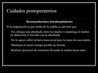 Cuidados postoperatorios 
Recomendaciones intrahospitalarias 
Si la amputación es por arriba de la rodilla se advierte que: 
• No coloque una almohada entre los muslos o mantenga el muñón 
en abducción ni elevado con la almohada. 
• No lo apoye sobre la barra transversal para la mano de una muleta. 
• Mantener el menor tiempo posible en flexión. 
• Realizar ejercicios de extensión llevando el muñón hacia atrás. 
 