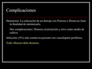 Complicaciones 
Hematoma: La colocación de un drenaje con Penrose o Drenovac tiene 
la finalidad de minimizarlo. 
Dos complicaciones: Demora cicatrización y sirve como medio de 
cultivo. 
Infección: (5%) más común en paciente con vasculopatía periférica. 
Todo Absceso debe drenarse. 
 