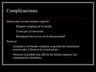 Complicaciones 
Infecciones severas pueden requerir: 
Ruptura completa de la herida 
Cierre por 2a intención. 
Reamputación con un nivel mas proximal 
Necrosis 
1. Limitado a los bordes cutáneos es posible de tratamiento 
conservador || Demora la cicatrización. 
2. Necrosis extendida más allá de los bordes requiere una 
reamputación inmediata. 
 