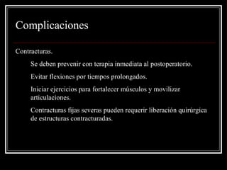 Complicaciones 
Contracturas. 
1. Se deben prevenir con terapia inmediata al postoperatorio. 
2. Evitar flexiones por tiempos prolongados. 
3. Iniciar ejercicios para fortalecer músculos y movilizar 
articulaciones. 
4. Contracturas fijas severas pueden requerir liberación quirúrgica 
de estructuras contracturadas. 
 