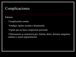 Complicaciones 
Edemas. 
• Complicación común. 
• Vendajes rígidos ayudan a disminuirlo. 
• Vigilar que no haya compresión proximal. 
• Clínicamente se caracteriza por: Edema, dolor, derrame sanguíneo 
cutáneo y mayor pigmentación. 
 