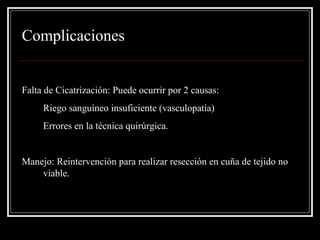 Complicaciones 
Falta de Cicatrización: Puede ocurrir por 2 causas: 
1. Riego sanguíneo insuficiente (vasculopatía) 
2. Errores en la técnica quirúrgica. 
Manejo: Reintervención para realizar resección en cuña de tejido no 
viable. 
 