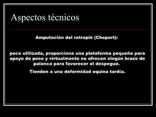 Aspectos técnicos 
Amputación del retropié (Chopart): 
poco utilizada, proporciona una plataforma pequeña para 
apoyo de peso y virtualmente no ofrecen ningún brazo de 
palanca para favorecer el despegue. 
Tienden a una deformidad equina tardía. 
 