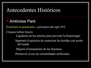 Antecedentes Históricos 
 Ambroise Paré 
El primero en practicarlas a principios del siglo XVI. 
Cirujano militar francés 
Ligaduras en las arterias para prevenir la hemorragia 
Suprimió la práctica de cauterizar las heridas con aceite 
hirviendo 
Mejoró el tratamiento de las fracturas 
Promovió el uso de extremidades artificiales. 
 