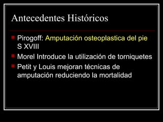 Antecedentes Históricos 
 Pirogoff: Amputación osteoplastica del pie 
S XVIII 
 Morel Introduce la utilización de torniquetes 
 Petit y Louis mejoran técnicas de 
amputación reduciendo la mortalidad 
 