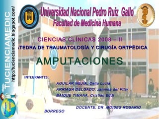 CIENCIAS CLÍNICAS 2008 – II
CÁTEDRA DE TRAUMATOLOGÍA Y CIRUGÍA ORTPÉDICACÁTEDRA DE TRAUMATOLOGÍA Y CIRUGÍA ORTPÉDICA
AMPUTACIONES
INTEGRANTES:
AGUILAR MEJÍA, Celia Lucía
ARRIAGA DELGADO, Jannina del Pilar
BAIQUE TIMANA, Cristian Eddi
DOCENTE: DR .MOISES ROSARIO
BORREGO
http://tucienciamedic.blogspot.com/
 