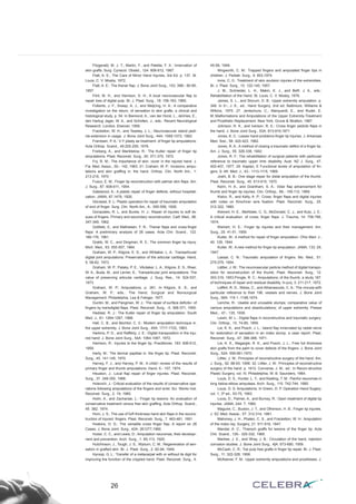 Fitzgerald, M. J. T., Martin, F., and Paletta, F. X.: Innervation of
skin grafts. Surg. Cynecol. Obstet., 124: 808-812, 1967.
Flatt, A. E.: The Care of Minor Hand Injuries, 3rà Ed. p. 137. St.
Louis, C. V. Mosby, 1972.
Flatt, A. E.: The thenar flap. J. Bone Joint Surg., 153. 39B.- 80-85,
1957.
Flint, M. H., and Harrison, S. H.: A local neurovascular flap to
repair loss of digital pulp. Br. J. Plast. Surg., 18: 156-163, 1965.
Folkerts, J. F., Sneep, A. J., and MeijUng, H. A.: A comparative
investigation on the return, of sensation to skin grafts, a clinical and
histological study. p. 54. In Biemond, A., van der Horst, L., deVries, E.,
den Hartug Jager, W. A., and Scholten, J., eds.: Recent Neurological
Research. London, Elsevier, 1959.
Frackelton, W. H., and Teasley, J. L.: Neurovascular island pedi-
cle-extension in usage. J. Bone Joint Surg., 44A: 1069-1072, 1962.
Frandsen, P. A.: V-Y plasty as treatment: of finger tip amputations.
Acta Orthop. Scand., 49.255-259, 1978.
Freiberg, A., and Manktelow, R.: The Kutler repair of finger tip
amputations. Plast. Reconstr. Surg., 50. 371-375, 1972.
Fry, R. M.: The importance of skin. cover in the injured hand. J.
Fia. Med. Assoc., 50.- 142, 1963. 21. Craham, W. P.: Incisions, ampu-
tations and skin graffing in. the hand. Orthop. Clin. North Am., 1:
213-218, 1970 ‘
Fusco, E. M.: Finger tip reconstruction with palmar skin flaps. Am.
J. Surg., 87. 608-611, 1954.
Gatewood, A.: A plastic repair of finger defécts; without hospitali-
zation. JAMA; 87.1479, 1926.
Gilcreest, E. L: Plastic operation for repair of traumatic amputation
of end of finger. Surg. Clin. North Am., 6.- 555-556, 1926.
Gonazales, R. L, and Bunke, H. J.: Repair of injuries to soft tis-
sues of fingers. Primary and secondary reconstruction. Calif. Med., 96.
347-349, 1962.
Gottlieb, 0., and Mathiesen, F. R.: Thenar flaps and cross-finger
flaps: A preliminary analysis of 28 cases. Acta Chir. Scand., 122.
166-176, 1961.
Grabb, W. C., and Dingman, R. 0.: The common finger tip injury.
Mich. Med., 63: 555-557, 1964.
Graham, W. P., Kilgore, E. S., and Whitaker, L. A.: Transarticular
digital joint amputations: Preservation of the articular cartilage. Hand,
5. 58-62, 1973.
Graham, W. P., Pataky, P. E., VAútaker, L. A., Kilgore, E. S., Riser,
W. A., Buda, M., and Lerner, E.: Transarticular joint amputations: The
value of preserving articular cartilage. J. Surg. Res., 14: 524-537,
1973.
Graham, W. P.: Amputations. p. 261. In Kilgore, E. S., and
Graham, W. P., eds.: The Hand, Surgical and Nonsurgical
Management. Philadelphia, Lea & Febiger, 1977.
Gurdin, M., and Pangman, W. J.: The repair of surfáce deficits~ of
fingers by trarisdigital flaps. Plast. Reconstr. Surg., -5. 368-371, 1950.
Haddad, R. J.: The Kutler repair of finger tip amputation. South
Med. J., 61: 1264-1267, 1968.
Hall, C. B., and Bechtol, C. 0.: Modern amputation technique in.
the upper extremity. J. Bone Joint Surg., 45A: 1717-1722, 1963.
Harkins, P. D., and Rafférty, J. E.: Digital transposition in the inju-
red hand. J. Bone Joint Surg., 54A: 1064-1067, 1972.
Harrison, R.: Injuries to the finger tip. Practitioner, 183: 606-612,
1959.
Harty, M.: The dermal papillae in. the finger tip. Plast. Reconstr.
Surg., 45. 141-145, 1970.
Harvey, F. J., and Harvey, P. M.: A critiá1 review of the results of
primary finger and thumb amputations. Hand, 6.- 157, 1974.
Heuston, J.: Local flap repair of finger injuries. Plast. Reconstr.
Surg., 37. 349-350, 1966.
Holevich, J.: Critical evaluation of the results of conservative ope-
rations following amputations of the fingers and wrist. Sci. Works Inst.
Reconstr. Surg., 2. 19, 1960.
Holm, A., and Zachariae, L.: Finger tip lesions: An evaluation of
conservative treatment versus free skin graffing. Acta Orthop. Scand.,
45. 382, 1974.
Horn, J. S.: The use of fuR thickness hand skin flaps in the recons-
truction of injured. fingers. Plast. Reconstr. Surg., 7. 463-481, 1951.
Hoskins, H. D.: The versatile cross finger flap. A report on 26
Cases, J. Bone Joint: Surg., 42A: 261277,1960.
Huber, C. C., and Lewis, D.: Amputation neuromas, their developr-
nent and prevention. Arch. Surg., 1: 85-113, 1920.
Hutchinson, J., Tough, J. S., Wyburn, C. M.: Regeneration of sen-
sation in grafted skin. Br. J. Plast. Surg., 2. 82-94, 1949.
Hyroop, G. L.: Transfer of a metacarpal with or without its digit for
improving the function of the crippled hand. Plast. Reconstr. Surg., 4:
45-58, 1949.
Illingworth, C. M.: Trapped fingers and amputated finger tips in
children. J. Pediatr. Surg., 9. 853,1974.
Innis, C. 0.: Treatment of skin avulsion injuries of the extremities.
Br. J. Plast. Surg., 10. 122-140, 1957.
J. M., Scimeider, L. H., Makin, E. J., and BeR, J. A., eds.:
Rehabilitation of the Hand. St. Louis, C. V. Mosby, 1978.
James, S. L., and Slocum, D. B.: Upper extremity amputation. p.
348. In 0~, J. E., ed.: Hand Surgery, 2nd ed. Baltimore, Williams &
Wilkins, 1975. 27. Jentschura, C., Marquardt, E., and Rudel, E.
M.:Malformations and Amputations of the Upper Extremity-Treatment
and Prosthetic Replacement. New York, Grune & Stratton, 1967.
Johnson, R. K., and Iverson, R. E.: Cross finger pedicle flaps in
the hand. J. Bone Joint Surg., 53A: 913-919,1971.
Jones, K. C.: Lesser hand problems-finger tip injuries. J. Arkansas
Med. Soe., 58. 420-423, 1962.
Jones, R. A.: A method of closing a traumatic deféct of a finger tip.
Am. J. Surg., 55. 326-338, 1942.
Jones, R. F.: The rehabilitation of surgical patients with particular
reference to traumatic upper limb disability. Aust. NZ J. Surg., 47.
402-407, 1977. 29. Kaplan, E Functional levels of amputation of fin-
gers. S. Afr. Med. J., 43.- 1113-1115, 1969.
Joshi, B. B.: One stage repair for distal amputation of the thumb.
Plast. Reconstr. Surg., 45. 613-615, 1970.
Keim, H. A., and Grantham, S. A.: Volar flap advancement for
thumb and finger tip injuries. Clin. Orthop., 66.- 109-112, 1969.
Kislov, R., and Kelly, A. P.: Cross; finger flaps and digital injuries
with notes on Kirschner wire fixation. Plast. Reconstr. Surg., 25.
312-322, 1960.
Kleinert, H. E., MeAlister, C. G., McDonald, C. J., and Kutz, J. E.:
A critical evaluation. of cross; finger flaps. J. Trauma, 14: 756-766,
1974.
Kleinert, H. E.: Finger tip injuries and their management. Am.
Surg., 25. 41-51, 1959.
Kutler, W.: A method for repair of finger amputation. Ohio Med. J.,
40. 126, 1944.
Kutler, W.: A new method for finger tip amputation. JAMA, 133: 29,
1947.
Lassar, C. N.: Traumatic amputation of fingers. Mo. Med., 51:
275-279, 1954.
Láttler, J. W.: The neurovascular pedicie method of digital transpo-
sition for reconstruction of the thumb. Plast. Reconstr. Surg., 12.
303-319, 1953.Pringle, R. C.: Amputations; of the thumb, a study 187.
of techniques of repair and residual disability. In-jury, 3: 211-217, 1972.
Leffért, R. D., Weiss, C., and Athanasoulis, C. A.: The vincula-with
particular reference to their 196. vesseis and nerves. J. Bone Joint
Surg., 56A: 119 1.-1198,1974.
Leriche, R.: Usable and unusable stumps; comparative value of
various amputations and disarticulations; of upper extremity. Presse
Med.,. 47.- 135, 1939.
Lewin, M. L.: Digital flaps in reconstructive and traumatic surgery.
Clin. Orthop., 15. 74-85, 1959.
Lie, K. K., and Posch, J. L.: Island flap innervated by radial nerve
for restoration of sensation in an index stump, a case report. Plast.
Reconstr. Surg., 47. 386-388, 1971.
Lie, K. K., Magargle, R. K., and Posch, J. L.: Free full thickness
skin grafts from the palm to cover defects of the fingers. J. Bone Joint
Surg., 52A: 559-561,1970.
Littler, J. W.: Principies of reconstructive surgery of the hand. Am.
J. Surg., 92. 88-93, 1956. 32. Littler, J. W.: Principies of reconstructive
surgery of the hand. p. 1612. Converse, J. M., ed.: In Recon-structive
Plastic Surgery, vol. IV. Philadelphia, W. B. Saunders, 1964.
Louis, D. S., Hunter, L. Y., and Keating, T. M.: Painful neuromas in
long below-elbow amputees. Arch. Surg., 115. 742-744, 1980.
Louis, D. S. Amputations. In Green, D. P. Operation Hand Sugery.
vol. 1, 3ª ed., 53-75, 1993.
Louis, D., Palmer, A., and Burney, R.: Open treatment of digital tip
injuries. JAMA, 244: 7, 1980.
Maguire, C., Buxton, J. T., and Otherson, H. B.: Finger tip injuries.
J. SC Med. Assoe., 57. 312-314, 1961.
Mahoney, J. H., Phalen, C. S., and Frackelton, W. H.: Amputation
of the index ray. Surgery, 21: 911-918, 1947.
Mandal, A. C.: Thiersch graffs for lesions of the finger tip. Acta
Chir. Scand., 129.- 325-332, 1965.
Markee, J. E., and Wray, J. B.: Circulation of the hand, injection
corrosion studies. J. Bone Joint Surg., 4]A: 673-680, 1959.
McCash, C. R.: Toe pulp free grafts in finger tip repair. Br. J. Plast.
Surg., 11: 322-328, 1958.
McKeever, F. M.: Upper extremity amputations and prostheses. J.
26
 