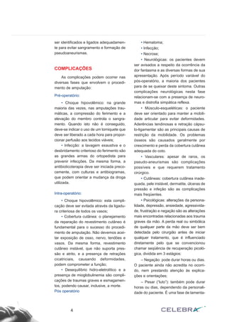 ser identificados e ligados adequadamen-
te para evitar sangramento e formação de
pseudoaneurismas.
COMPLICAÇÕES
As complicações podem ocorrer nas
diversas fases que envolvem o procedi-
mento de amputação:
Pré-operatório:
• Choque hipovolêmico: na grande
maioria das vezes, nas amputações trau-
máticas, a compressão do ferimento e a
elevação do membro controla o sangra-
mento. Quando isto não é conseguido,
deve-se indicar o uso de um torniquete que
deve ser liberado a cada hora para propor-
cionar perfusão aos tecidos viáveis;
• Infecção: a lavagem exaustiva e o
desbridamento criterioso do ferimento são
as grandes armas do ortopedista para
prevenir infecções. Da mesma forma, a
antibioticoterapia deve ser iniciada preco-
cemente, com culturas e antibiogramas,
que podem orientar a mudança da droga
utilizada.
Intra-operatório:
• Choque hipovolêmico: esta compli-
cação deve ser evitada através da ligadu-
ra criteriosa de todos os vasos;
• Cobertura cutânea: o planejamento
da reparação do revestimento cutâneo é
fundamental para o sucesso do procedi-
mento de amputação. Não devemos acei-
tar exposição de osso, nervo, tendões e
vasos. Da mesma forma, revestimento
cutâneo instável, que não suporta pres-
são e atrito, e a presença de retrações
cicatriciais, causando deformidades,
podem comprometer a função;
• Desequilíbrio hidro-eletrolítico e a
presença de mioglobulinemia são compli-
cações de traumas graves e esmagamen-
tos, podendo causar, inclusive, a morte.
Pós operatório
• Hematoma;
• Infecção;
• Necrose;
• Neurológicas: os pacientes devem
ser avisados a respeito da ocorrência da
dor fantasma e as diversas formas de sua
apresentação. Após período variável do
pós-operatório, a maioria dos pacientes
para de se queixar deste sintoma. Outras
complicações neurológicas nesta fase
relacionam-se com a presença de neuro-
mas e distrofia simpática reflexa.
• Músculo-esqueléticas: o paciente
deve ser orientado para manter a mobili-
dade articular para evitar deformidades.
Aderências tendinosas e retração cápsu-
lo-ligamentar são as principais causas de
restrição da mobilidade. Os problemas
ósseos são causados geralmente por
crescimento e perda da cobertura cutânea
adequada do coto.
• Vasculares: apesar de raros, os
pseudo-aneurismas são complicações
possíveis e que requerem tratamento
cirúrgico.
• Cutâneas: cobertura cutânea inade-
quada, pele instável, dermatite, úlceras de
pressão e infeção são as complicações
mais freqüentes.
• Psicológicas: alterações da persona-
lidade, depressão, ansiedade, agressivida-
de, frustração e negação são as alterações
mais encontradas relacionadas aos trauma
graves da mão. A perda real ou simbólica
de qualquer parte da mão deve ser bem
detectada pelo cirurgião antes de iniciar
qualquer tratamento, que é influenciado
diretamente pelo que se convencionou
chamar seqüência de recuperação picoló-
gica, dividida em 3 estágios:
– Negação: pode durar horas ou dias.
O paciente ainda não acredita no ocorri-
do, nem prestando atenção às explica-
ções e orientações;
– Pesar (“luto”): também pode durar
horas ou dias, dependendo da personali-
dade do paciente. É uma fase de lamenta-
4
 