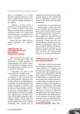 ções, ira e acusações a si ou a outros;
desespero; agitação. Nesta fase é impor-
tante o cirurgião entender o paciente, criar
uma empatia necessária para passar a
fase seguinte.
– Reação: o paciente começa a
entender que há ainda esperança de fun-
ção, e começa a aceitar a perda como
passado inevitável. Nasce um período de
pensamento positivo, que o médico deve
aproveitar para criar um ambiente de oti-
mismo e entusiasmo pelo tratamento rea-
lizado ou a se realizar.
Quanto mais cedo o médico entrar em
sintonia psicológica com o paciente,
melhor.
AMPUTAÇÕES DA
EXTREMIDADE DISTAL
DOS DEDOS
(PONTA DOS DEDOS)
São as amputações traumáticas mais
comuns e seu tratamento é ainda muito
controverso. A conduta dependerá do
comprometimento das diversas estrutu-
ras, da experiência do cirurgião e da esco-
lha do paciente já que, normalmente, exis-
te mais do que uma opção.
1. Amputações com perda de pele
(polpa digital) sem exposição óssea
O tratamento, de certa forma, depende
da geometria da lesão (transversa, oblí-
qua, comprometimento predominantemen-
te volar ou dorsal, etc.). A utilização da par-
te amputada como enxerto de pele total é o
método mais popular de tratamento. Para
aumentar a chance de sucesso é necessá-
rio remover, da parte amputada, todo teci-
do gorduroso, deixando apenas o tegu-
mento apoiado em um leito bem vasculari-
zado. Segundo Holm e Zacharie (1974),
deixar a ferida aberta e aguardar a cicatri-
zação por segunda intenção proporciona
resultados excelentes. A maior queixa dos
pacientes tratados com enxerto é a falta de
sensibilidade, mas o paciente deve ser
esclarecido que esta deve retornar gradati-
vamente. Quando a parte amputada não
pode ser aproveitada, é possível utilizar
enxerto de pele convencional para fechar
um ferimento.
2. Amputações com exposição óssea
Nesta situação a decisão mais impor-
tante é determinar qual comprimento do
dedo é possível manter, lembrando sempre
do princípio de conservar o máximo de fun-
ção. O tratamento deve basear-se na
transformação de um ferimento com osso
exposto para outro fechado e, para isso,
regulariza-se a borda óssea com saca-
bocados delicados, utilizando-se de proce-
dimentos de revestimento cutâneo (reta-
lhos). Os retalhos realizados para este fim
podem ser locais, de vizinhança ou a dis-
tância. Os retalhos locais mais utilizados
são o avanço tipo “V-Y” volar de Atasoy
(1970), ou o “V-Y” lateral de Kutler (1947).
RETALHO VOLAR TIPO “V-Y”
DE ATASOY-KLEINERT
Este retalho é indicado principalmente
nas amputações transversas. Deve-se pla-
nejar a incisão em “V” marcando-a com
uma caneta ou similar. O ápice do “V” é
proximal e deve estar localizado na prega
cutânea volar da interfalangiana distal. Os
vasos sangüíneos e os nervos digitais des-
te retalho devem ser preservados. A divul-
são do plano entre a bainha dos flexores e
o retalho facilita seu avanço. A base do
triângulo é suturada no leito ungueal ou na
própria unha remanescente. Após o desli-
zamento, a região proximal é suturada con-
vertendo o “V” em um “Y”. É muito impor-
tante verificar a perfusão do retalho e do
dedo após a sutura, que deve ser sem ten-
são. Normalmente, este retalho proporcio-
na boa qualidade de cobertura cutânea
mantendo, inclusive, sensibilidade adequa-
da e não compromete, de forma significati-
va, a mobilidade articular.
RETALHO LATERAL TIPO “V-Y”
5
ATUALIZAÇÃO EM TRAUMATOLOGIA DO APARELHO LOCOMOTOR
 