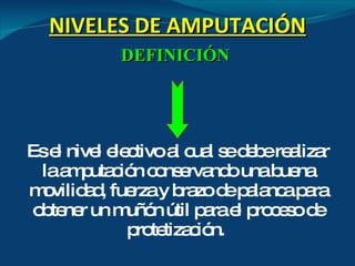 NIVELES DE AMPUTACIÓN DEFINICIÓN   Es el nivel electivo al cual se debe realizar la amputación conservando una buena movilidad, fuerza y brazo de palanca para obtener un muñón útil para el proceso de protetización.  