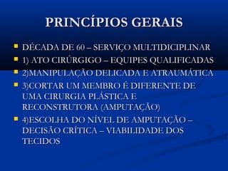 PRINCÍPIOS GERAIS







DÉCADA DE 60 – SERVIÇO MULTIDICIPLINAR
1) ATO CIRÚRGIGO – EQUIPES QUALIFICADAS
2)MANIPULAÇÃO DELICADA E ATRAUMÁTICA
3)CORTAR UM MEMBRO É DIFERENTE DE
UMA CIRURGIA PLÁSTICA E
RECONSTRUTORA (AMPUTAÇÃO)
4)ESCOLHA DO NÍVEL DE AMPUTAÇÃO –
DECISÃO CRÍTICA – VIABILIDADE DOS
TECIDOS

 