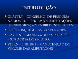 INTRODUÇÃO







GLATTLY – CONSELHO DE PESQUISA
NACIONAL – 1966 – 25.500 AMPUTAÇÕES
DE 30.000 (85%) – MEMBROS INFERIORES
LESÕES ISQUÊMICAS GRAVES – 80%
KAY E NEUMANN – 6.000 AMPUTAÇÕES
– 93% ACIMA DOS 60 ANOS
STERN – 1981-1985 – MANUTENÇÃO DO
VOLUME DAS AMPUTAÇÕES

 