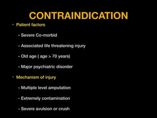 CONTRAINDICATION
• Patient factors
- Severe Co-morbid
- Associated life threatening injury
- Old age ( age > 70 years)
- Major psychiatric disorder
• Mechanism of injury
- Multiple level amputation
- Extremely contamination
- Severe avulsion or crush
 