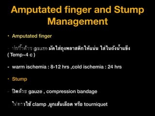 Amputated ﬁnger and Stump
Management
• Amputated ﬁnger
- ห่อนิ้วด้วย gauze มัดใส่ถุงพลาสติกให้แน่น ใส่ในถังน้ำแข็ง
( Temp~4 c )
- warm ischemia : 8-12 hrs ,cold ischemia : 24 hrs
• Stump
- ปิดด้วย gauze , compression bandage
- ไม่ควรใช้ clamp ,ผูกเส้นเลือด หรือ tourniquet
 