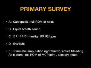 PRIMARY SURVEY
• A : Can speak , full ROM of neck
• B : Equal breath sound
• C : BP 112/64 mmHg , PR 92 bpm
• D : E4V5M6
• E : Traumatic amputation right thumb, active bleeding
As picture , full ROM of MCP joint , sensory intact
 