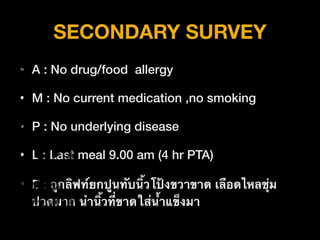 SECONDARY SURVEY
• A : No drug/food allergy
• M : No current medication ,no smoking
• P : No underlying disease
• L : Last meal 9.00 am (4 hr PTA)
• E : ถูกลิฟท์ยกปูนทับนิ้วโป้งขวาขาด เลือดไหลชุ่ม
ปวดมาก นำนิ้วที่ขาดใส่น้ำแข็งมา
 