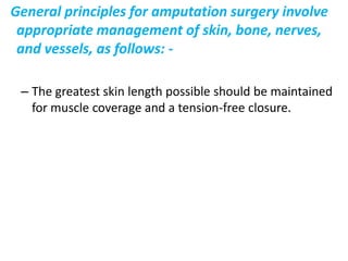 General principles for amputation surgery involve appropriate management of skin, bone, nerves, and vessels, The greatest skin length possible should be maintained for muscle coverage and a tension-free closure. 