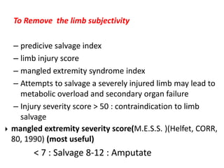 To Remove  the limb subjectivity predicive salvage index limb injury score mangled extremity syndrome index Attempts to salvage a severely injured limb may lead to metabolic overload and secondary organ failure Injury severity score > 50 : contraindication to limb salvage mangled extremity severity score(M.E.S.S. )(Helfet, CORR, 80, 1990) (most useful)               < 7 : Salvage 8-12 : Amputate 
