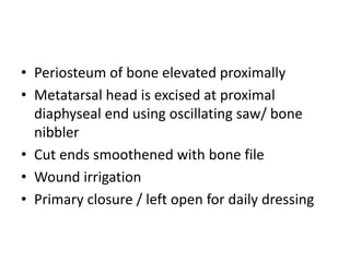 • Periosteum of bone elevated proximally
• Metatarsal head is excised at proximal
diaphyseal end using oscillating saw/ bone
nibbler
• Cut ends smoothened with bone file
• Wound irrigation
• Primary closure / left open for daily dressing
 