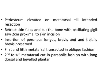 • Periosteum elevated on metatarsal till intended
resection
• Retract skin flaps and cut the bone with oscillating gigli
saw 2cm proximal to skin incision
• Insertion of peroneus longus, brevis and and tibialis
brevis preserved
• First and fifth metatarsal transected in oblique fashion
• 2nd to 4th metatarsal cut in parabolic fashion with long
dorsal and bevelled plantar
 