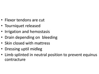 • Flexor tendons are cut
• Tourniquet released
• Irrigation and hemostasis
• Drain depending on bleeding
• Skin closed with mattress
• Dressing uptil midleg
• Limb splinted in neutral position to prevent equinus
contracture
 