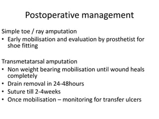 Postoperative management
Simple toe / ray amputation
• Early mobilisation and evaluation by prosthetist for
shoe fitting
Transmetatarsal amputation
• Non weight bearing mobilisation until wound heals
completely
• Drain removal in 24-48hours
• Suture till 2-4weeks
• Once mobilisation – monitoring for transfer ulcers
 