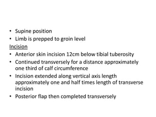 • Supine position
• Limb is prepped to groin level
Incision
• Anterior skin incision 12cm below tibial tuberosity
• Continued transversely for a distance approximately
one third of calf circumference
• Incision extended along vertical axis length
approximately one and half times length of transverse
incision
• Posterior flap then completed transversely
 