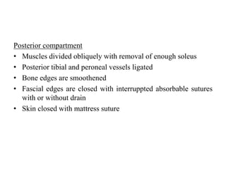 Posterior compartment
• Muscles divided obliquely with removal of enough soleus
• Posterior tibial and peroneal vessels ligated
• Bone edges are smoothened
• Fascial edges are closed with interruppted absorbable sutures
with or without drain
• Skin closed with mattress suture
 