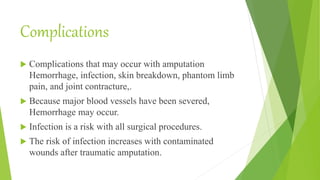 Complications
 Complications that may occur with amputation
Hemorrhage, infection, skin breakdown, phantom limb
pain, and joint contracture,.
 Because major blood vessels have been severed,
Hemorrhage may occur.
 Infection is a risk with all surgical procedures.
 The risk of infection increases with contaminated
wounds after traumatic amputation.
 