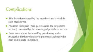 Complications
 Skin irritation caused by the prosthesis may result in
skin breakdown.
 Phantom limb pain (pain perceived in the amputated
section) is caused by the severing of peripheral nerves.
 Joint contracture is caused by positioning and a
protective flexion withdrawal pattern associated with
pain and muscle imbalance
 