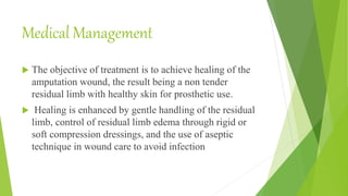 Medical Management
 The objective of treatment is to achieve healing of the
amputation wound, the result being a non tender
residual limb with healthy skin for prosthetic use.
 Healing is enhanced by gentle handling of the residual
limb, control of residual limb edema through rigid or
soft compression dressings, and the use of aseptic
technique in wound care to avoid infection
 
