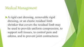 Medical Management
A rigid cast dressing, removable rigid
dressing, or an elastic residual limb
shrinker that covers the residual limb may
be used to provide uniform compression, to
support soft tissues, to control pain and
edema, and to prevent joint contractures
 