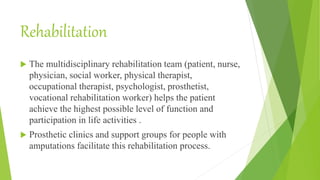 Rehabilitation
 The multidisciplinary rehabilitation team (patient, nurse,
physician, social worker, physical therapist,
occupational therapist, psychologist, prosthetist,
vocational rehabilitation worker) helps the patient
achieve the highest possible level of function and
participation in life activities .
 Prosthetic clinics and support groups for people with
amputations facilitate this rehabilitation process.
 