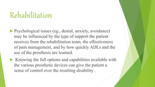 Rehabilitation
 Psychological issues (eg., denial, anxiety, avoidance)
may be influenced by the type of support the patient
receives from the rehabilitation team, the effectiveness
of pain management, and by how quickly ADLs and the
use of the prosthesis are learned.
 Knowing the full options and capabilities available with
the various prosthetic devices can give the patient a
sense of control over the resulting disability .
 