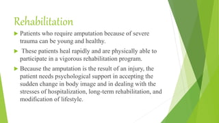 Rehabilitation
 Patients who require amputation because of severe
trauma can be young and healthy.
 These patients heal rapidly and are physically able to
participate in a vigorous rehabilitation program.
 Because the amputation is the result of an injury, the
patient needs psychological support in accepting the
sudden change in body image and in dealing with the
stresses of hospitalization, long-term rehabilitation, and
modification of lifestyle.
 