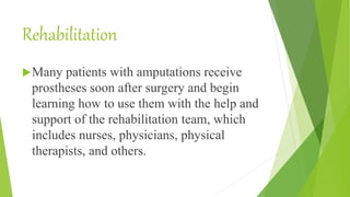 Rehabilitation
Many patients with amputations receive
prostheses soon after surgery and begin
learning how to use them with the help and
support of the rehabilitation team, which
includes nurses, physicians, physical
therapists, and others.
 