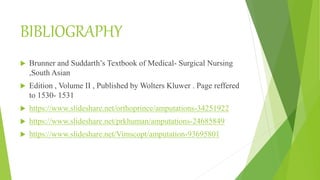 BIBLIOGRAPHY
 Brunner and Suddarth’s Textbook of Medical- Surgical Nursing
,South Asian
 Edition , Volume II , Published by Wolters Kluwer . Page reffered
to 1530- 1531
 https://www.slideshare.net/orthoprince/amputations-34251922
 https://www.slideshare.net/prkhuman/amputations-24685849
 https://www.slideshare.net/Vimscopt/amputation-93695801
 