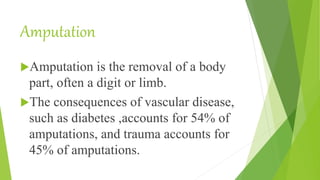 Amputation
Amputation is the removal of a body
part, often a digit or limb.
The consequences of vascular disease,
such as diabetes ,accounts for 54% of
amputations, and trauma accounts for
45% of amputations.
 