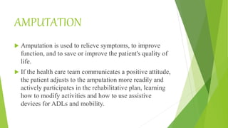 AMPUTATION
 Amputation is used to relieve symptoms, to improve
function, and to save or improve the patient's quality of
life.
 If the health care team communicates a positive attitude,
the patient adjusts to the amputation more readily and
actively participates in the rehabilitative plan, learning
how to modify activities and how to use assistive
devices for ADLs and mobility.
 