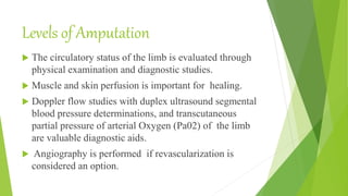 Levels of Amputation
 The circulatory status of the limb is evaluated through
physical examination and diagnostic studies.
 Muscle and skin perfusion is important for healing.
 Doppler flow studies with duplex ultrasound segmental
blood pressure determinations, and transcutaneous
partial pressure of arterial Oxygen (Pa02) of the limb
are valuable diagnostic aids.
 Angiography is performed if revascularization is
considered an option.
 