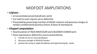 MIDFOOT AMPUTATIONS
• Lisfranc :
• at tarsometatarsal joints(Lisfrsanc joint)
• Can lead to sever equino varus deformity
• Prevented by preserving insertion of tibialis anterior and peroneus longus at
medial cunieformand peroneus brevis at base of mertatarsal.
• Chopart amputation:
• Disarticulation of TALO-NAVICULAR and CALCANEO-CUBOID joint
• Sevre equinovarus deformitry occurs prevented by
1. Transfer of one or more dorsiflexors
2. Decrease strength of ACHILLES tendon
3. position the stump in slight dorsiflexion and rigid dressing for weeks
 