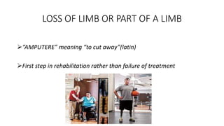 LOSS OF LIMB OR PART OF A LIMB
“AMPUTERE” meaning “to cut away”(latin)
First step in rehabilitation rather than failure of treatment
 