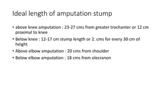 Ideal length of amputation stump
• above knee amputation : 23-27 cms from greater trochanter or 12 cm
proximal to knee
• Below knee : 12-17 cm stump length or 2. cms for every 30 cm of
height
• Above elbow amputation : 20 cms from shoulder
• Below elbow amputation : 18 cms from olecranon
 
